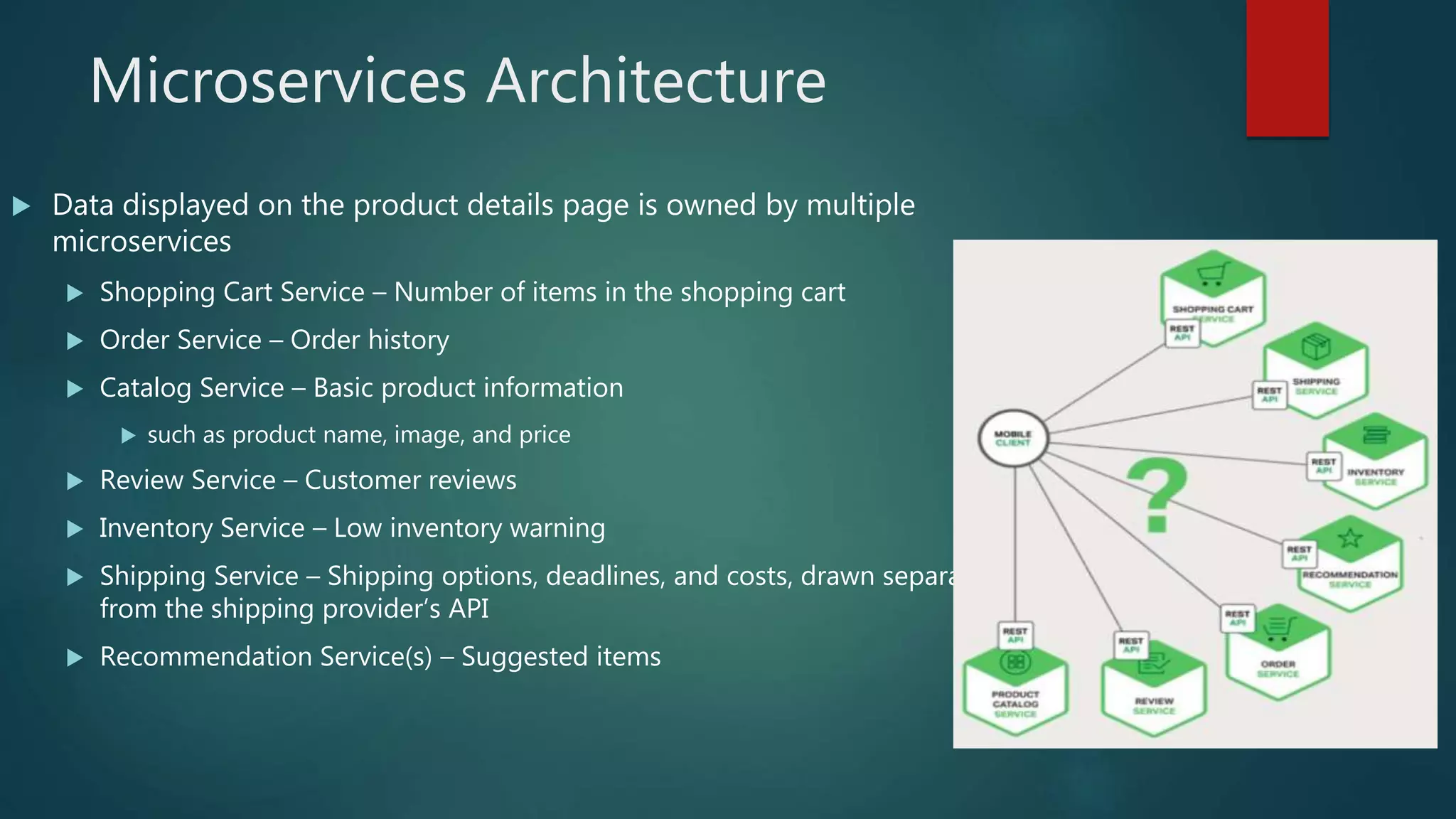 Microservices Architecture
 Data displayed on the product details page is owned by multiple
microservices
 Shopping Cart Service – Number of items in the shopping cart
 Order Service – Order history
 Catalog Service – Basic product information
 such as product name, image, and price
 Review Service – Customer reviews
 Inventory Service – Low inventory warning
 Shipping Service – Shipping options, deadlines, and costs, drawn separately
from the shipping provider’s API
 Recommendation Service(s) – Suggested items
 