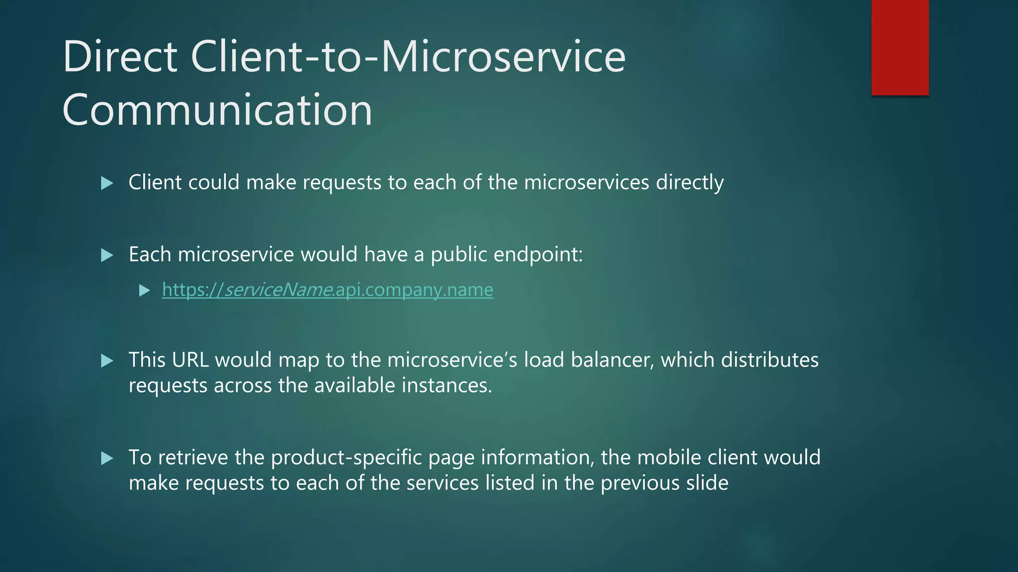 Direct Client-to-Microservice
Communication
 Client could make requests to each of the microservices directly
 Each microservice would have a public endpoint:
 https://serviceName.api.company.name
 This URL would map to the microservice’s load balancer, which distributes
requests across the available instances.
 To retrieve the product-specific page information, the mobile client would
make requests to each of the services listed in the previous slide
 
