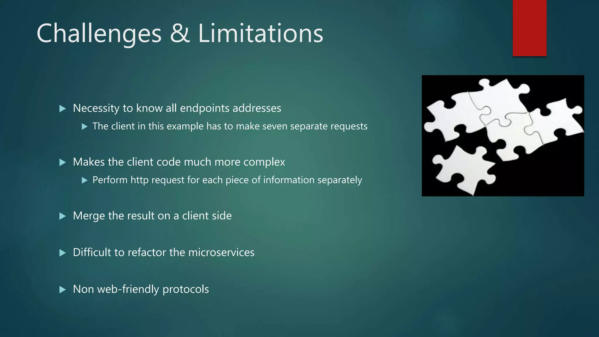 Challenges & Limitations
 Necessity to know all endpoints addresses
 The client in this example has to make seven separate requests
 Makes the client code much more complex
 Perform http request for each piece of information separately
 Merge the result on a client side
 Difficult to refactor the microservices
 Non web-friendly protocols
 