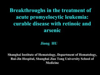 Breakthroughs in the treatment of
acute promyelocytic leukemia:
curable disease with retinoic and
arsenic
Jiong HU
Shanghai Institute of Hematology, Department of Hematology,
Rui-Jin Hospital, Shanghai Jiao Tong University School of
Medicine
 