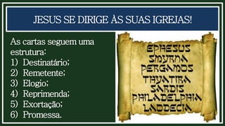 JESUS SE DIRIGE ÀS SUAS IGREJAS!
As cartas seguem uma
estrutura:
1) Destinatário;
2) Remetente;
3) Elogio;
4) Reprimenda;
5) Exortação;
6) Promessa.
 