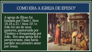 COMO ERA A IGREJA DE ÉFESO?
A igreja de Éfeso foi
fundada por Paulo ( Atos
18.18 a 21 / Atos 19 ) e
João foi um de seus
pastores, pastoreada por
Timóteo e frequentada por
João. Era uma igreja fiel e
perseverante, mas havia
perdido seu primeiro amor
por Jesus.
 