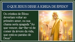 O QUE JESUS DISSE À IGREJA DE ÉFESO?
Os cristãos de Éfeso
deveriam voltar ao
primeiro amor, ou sua
chama seria apagada “Ao
que vencer, dar-lhe-ei de
comer da árvore da vida,
que está no paraíso de
Deus”.
 