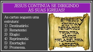 JESUS CONTINUA SE DIRIGINDO
ÀS SUAS IGREJAS!
As cartas seguem uma
estrutura:
1) Destinatário;
2) Remetente;
3) Elogio;
4) Reprimenda;
5) Exortação;
6) Promessa.
 