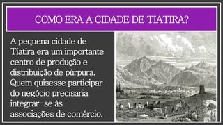 COMO ERA A CIDADE DE TIATIRA?
A pequena cidade de
Tiatira era um importante
centro de produção e
distribuição de púrpura.
Quem quisesse participar
do negócio precisaria
integrar-se às
associações de comércio.
 