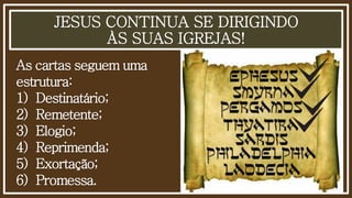 JESUS CONTINUA SE DIRIGINDO
ÀS SUAS IGREJAS!
As cartas seguem uma
estrutura:
1) Destinatário;
2) Remetente;
3) Elogio;
4) Reprimenda;
5) Exortação;
6) Promessa.
 