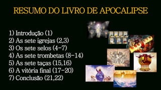 RESUMO DO LIVRO DE APOCALIPSE
1) Introdução (1)
2) As sete igrejas (2,3)
3) Os sete selos (4-7)
4) As sete trombetas (8-14)
5) As sete taças (15,16)
6) A vitória final (17-20)
7) Conclusão (21,22)
 