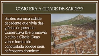 COMO ERA A CIDADE DE SARDES?
Sardes era uma cidade
decadente que vivia das
glórias do passado.
Comerciava lã e promovia
o culto a Cibele. Duas
vezes havia sido
conquistada porque seus
defensores dormiram.
 