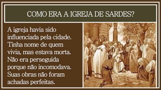 COMO ERA A IGREJA DE SARDES?
A igreja havia sido
influenciada pela cidade.
Tinha nome de quem
vivia, mas estava morta.
Não era perseguida
porque não incomodava.
Suas obras não foram
achadas perfeitas.
 