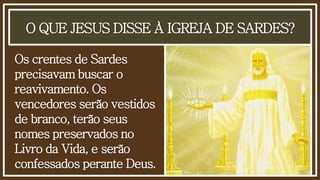 O QUE JESUS DISSE À IGREJA DE SARDES?
Os crentes de Sardes
precisavam buscar o
reavivamento. Os
vencedores serão vestidos
de branco, terão seus
nomes preservados no
Livro da Vida, e serão
confessados perante Deus.
 