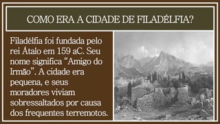 COMO ERA A CIDADE DE FILADÉLFIA?
Filadélfia foi fundada pelo
rei Átalo em 159 aC. Seu
nome significa “Amigo do
Irmão”. A cidade era
pequena, e seus
moradores viviam
sobressaltados por causa
dos frequentes terremotos.
 