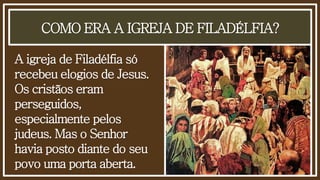 COMO ERA A IGREJA DE FILADÉLFIA?
A igreja de Filadélfia só
recebeu elogios de Jesus.
Os cristãos eram
perseguidos,
especialmente pelos
judeus. Mas o Senhor
havia posto diante do seu
povo uma porta aberta.
 