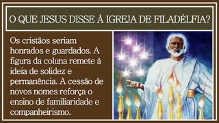 O QUE JESUS DISSE À IGREJA DE FILADÉLFIA?
Os cristãos seriam
honrados e guardados. A
figura da coluna remete à
ideia de solidez e
permanência. A cessão de
novos nomes reforça o
ensino de familiaridade e
companheirismo.
 
