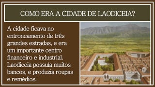 COMO ERA A CIDADE DE LAODICEIA?
A cidade ficava no
entroncamento de três
grandes estradas, e era
um importante centro
financeiro e industrial.
Laodiceia possuía muitos
bancos, e produzia roupas
e remédios.
 