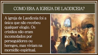 COMO ERA A IGREJA DE LAODICEIA?
A igreja de Laodiceia foi a
única que não recebeu
qualquer elogio. Os
cristãos não eram
incomodados por
perseguidores ou
hereges, mas viviam na
mornidão espiritual.
 