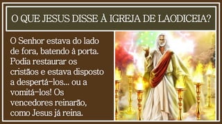 O QUE JESUS DISSE À IGREJA DE LAODICEIA?
O Senhor estava do lado
de fora, batendo à porta.
Podia restaurar os
cristãos e estava disposto
a despertá-los... ou a
vomitá-los! Os
vencedores reinarão,
como Jesus já reina.
 