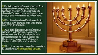 9Eu,João,quetambémsouvossoirmão,e
companheirona aflição,e noreino,e
paciênciadeJesusCristo,estavana ilha
chamadaPatmos,porcausadapalavrade
Deus,epelotestemunhodeJesusCristo.
10EufuiarrebatadonoEspíritonodiado
Senhor,e ouvidetrásdemimumagrande
voz,comodetrombeta,
11Quedizia:EusouoAlfaeoÔmega,o
primeiroe oderradeiro;e oquevês,
escreve-onumlivro,eenvia-oàs sete
igrejasqueestãona Ásia:a Éfeso,ea
Esmirna,ea Pérgamo,e a Tiatira,ea
Sardes,ea Filadélfia,ea Laodicéia.
12Evirei-meparaverquemfalavacomigo.
E,virando-me,visetecastiçaisdeouro;
 