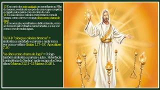 13EnomeiodossetecastiçaisumsemelhanteaoFilho
dohomem,vestidoatéaospésdeumaroupacomprida,
ecingidopelospeitoscomumcintodeouro.
14Easuacabeçaecabeloserambrancoscomolã
branca,comoaneve,eosseusolhoscomochamade
fogo;
15Eosseuspés,semelhantesalatãoreluzente,como
setivessemsidorefinadosnumafornalha,easuavoz
comoavozdemuitaságuas.
Vs.14Þ"cabeçaecabelosbrancos"=
simbolizaasantidadeepurezaenadatema
vercomavelhice(Isaías1.17-18; Apocalipse
7:.9)
"osolhoscomochamadefogo"=Ofogo
tambémsimbolizaapurezaejuízo.Referência
àonisciênciadoSenhor;nadaescapadosSeus
olhos(Mateus3:2,11-12Mateus10.26)..
 