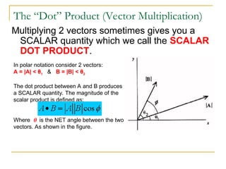 The “Dot” Product (Vector Multiplication)
Multiplying 2 vectors sometimes gives you a
SCALAR quantity which we call the SCALAR
DOT PRODUCT.
In polar notation consider 2 vectors:
A = |A| < θ1 & B = |B| < θ2
The dot product between A and B produces
a SCALAR quantity. The magnitude of the
scalar product is defined as:
Where  is the NET angle between the two
vectors. As shown in the figure.
 