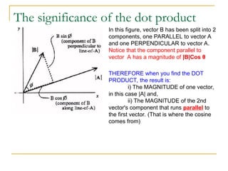 The significance of the dot product
In this figure, vector B has been split into 2
components, one PARALLEL to vector A
and one PERPENDICULAR to vector A.
Notice that the component parallel to
vector A has a magnitude of |B|Cos θ
THEREFORE when you find the DOT
PRODUCT, the result is:
i) The MAGNITUDE of one vector,
in this case |A| and,
ii) The MAGNITUDE of the 2nd
vector's component that runs parallel to
the first vector. (That is where the cosine
comes from)
 