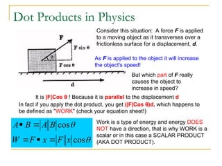 Dot Products in Physics
Consider this situation: A force F is applied
to a moving object as it transverses over a
frictionless surface for a displacement, d.
As F is applied to the object it will increase
the object's speed!
But which part of F really
causes the object to
increase in speed?
It is |F|Cos θ ! Because it is parallel to the displacement d
In fact if you apply the dot product, you get (|F|Cos θ)d, which happens to
be defined as "WORK" (check your equation sheet!)


cos
cos
x
F
x
F
W
B
A
B
A




 Work is a type of energy and energy DOES
NOT have a direction, that is why WORK is a
scalar or in this case a SCALAR PRODUCT
(AKA DOT PRODUCT).
 