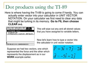 Dot products using the TI-89
Here is where having the TI-89 is going to come if handy. You can
actually enter vector into your calculator in UNIT VECTOR
NOTATION. On your calculator we first need to clear any data
that might be lurking in its memory. Go to F6, then choose
CLEAR a-z.
This will wipe out any and all stored values
that you have assigned to variable letters.
Now let's learn how to type a vector into
the calculator in unit vector notation.
Suppose we had two vectors, one which
represented the force and the other which
represents the displacement as in our
WORK example earlier.
 