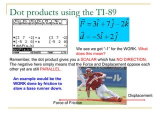Dot products using the TI-89
We see we get “-1” for the WORK. What
does this mean?
Remember, the dot product gives you a SCALAR which has NO DIRECTION.
The negative here simply means that the Force and Displacement oppose each
other yet are still PARALLEL.
Displacement
Force of Friction
An example would be the
WORK done by friction to
slow a base runner down.
 