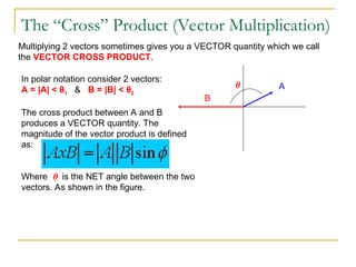 The “Cross” Product (Vector Multiplication)
Multiplying 2 vectors sometimes gives you a VECTOR quantity which we call
the VECTOR CROSS PRODUCT.
In polar notation consider 2 vectors:
A = |A| < θ1 & B = |B| < θ2
The cross product between A and B
produces a VECTOR quantity. The
magnitude of the vector product is defined
as:
Where  is the NET angle between the two
vectors. As shown in the figure.
A
B

 