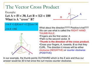 The Vector Cross Product
k
B
A
B
A
B
A
ˆ
30
150
sin
5
12
sin




 
A
B

What about the direction???? Positive k-hat???
We can use what is called the RIGHT HAND
THUMB RULE.
•Fingers are the first vector, A
•Palm is the second vector, B
•Thumb is the direction of the cross product.
•Cross your fingers, A, towards, B so that they
CURL. The direction it moves will be either
clockwise (NEGATIVE) or counter clockwise
(POSITIVE)
In our example, the thumb points OUTWARD which is the Z axis and thus our
answer would be 30 k-hat since the curl moves counter clockwise.
 