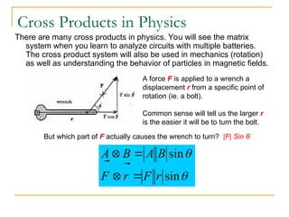 Cross Products in Physics
There are many cross products in physics. You will see the matrix
system when you learn to analyze circuits with multiple batteries.
The cross product system will also be used in mechanics (rotation)
as well as understanding the behavior of particles in magnetic fields.
A force F is applied to a wrench a
displacement r from a specific point of
rotation (ie. a bolt).
Common sense will tell us the larger r
is the easier it will be to turn the bolt.
But which part of F actually causes the wrench to turn? |F| Sin θ


sin
sin
r
F
r
F
B
A
B
A






 