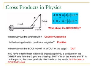 Cross Products in Physics


sin
sin
r
F
r
F
B
A
B
A






What about the DIRECTION?
Which way will the wrench turn? Counter Clockwise
Is the turning direction positive or negative? Positive
Which way will the BOLT move? IN or OUT of the page? OUT
You have to remember that cross products give you a direction on the
OTHER axis from the 2 you are crossing. So if “r” is on the x-axis and “F” is
on the y-axis, the cross products direction is on the z-axis. In this case, a
POSITIVE k-hat.
 