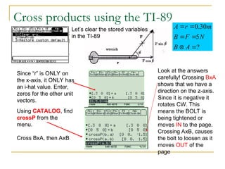 Cross products using the TI-89
?
5
30
.
0






A
B
N
F
B
m
r
A
Let’s clear the stored variables
in the TI-89
Since “r” is ONLY on
the x-axis, it ONLY has
an i-hat value. Enter,
zeros for the other unit
vectors.
Using CATALOG, find
crossP from the
menu.
Cross BxA, then AxB
Look at the answers
carefully! Crossing BxA
shows that we have a
direction on the z-axis.
Since it is negative it
rotates CW. This
means the BOLT is
being tightened or
moves IN to the page.
Crossing AxB, causes
the bolt to loosen as it
moves OUT of the
page
 