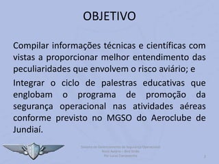 2
OBJETIVO
Compilar informações técnicas e científicas com
vistas a proporcionar melhor entendimento das
peculiaridades que envolvem o risco aviário; e
Integrar o ciclo de palestras educativas que
englobam o programa de promoção da
segurança operacional nas atividades aéreas
conforme previsto no MGSO do Aeroclube de
Jundiaí.
Sistema de Gerenciamento de Segurança Operacional
Risco Aviário – Bird Strike
Por Lucas Carramenha
 