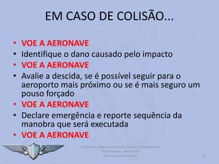 Sistema de Gerenciamento de Segurança Operacional
Risco Aviário – Bird Strike
Por Lucas Carramenha 21
EM CASO DE COLISÃO...
• VOE A AERONAVE
• Identifique o dano causado pelo impacto
• VOE A AERONAVE
• Avalie a descida, se é possível seguir para o
aeroporto mais próximo ou se é mais seguro um
pouso forçado
• VOE A AERONAVE
• Declare emergência e reporte sequência da
manobra que será executada
• VOE A AERONAVE
 