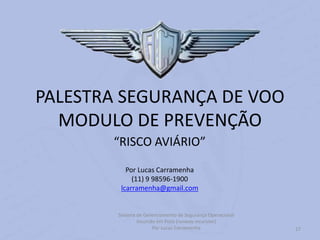 Sistema de Gerenciamento de Segurança Operacional
Incursão em Pista (runway incursion)
Por Lucas Carramenha 27
PALESTRA SEGURANÇA DE VOO
MODULO DE PREVENÇÃO
“RISCO AVIÁRIO”
Por Lucas Carramenha
(11) 9 98596-1900
lcarramenha@gmail.com
 