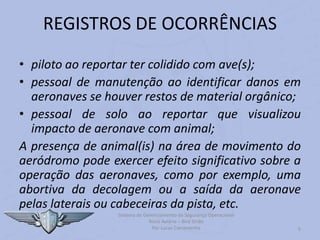 Sistema de Gerenciamento de Segurança Operacional
Risco Aviário – Bird Strike
Por Lucas Carramenha 5
REGISTROS DE OCORRÊNCIAS
• piloto ao reportar ter colidido com ave(s);
• pessoal de manutenção ao identificar danos em
aeronaves se houver restos de material orgânico;
• pessoal de solo ao reportar que visualizou
impacto de aeronave com animal;
A presença de animal(is) na área de movimento do
aeródromo pode exercer efeito significativo sobre a
operação das aeronaves, como por exemplo, uma
abortiva da decolagem ou a saída da aeronave
pelas laterais ou cabeceiras da pista, etc.
 