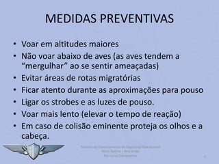 MEDIDAS PREVENTIVAS
6
Sistema de Gerenciamento de Segurança Operacional
Risco Aviário – Bird Strike
Por Lucas Carramenha
• Voar em altitudes maiores
• Não voar abaixo de aves (as aves tendem a
“mergulhar” ao se sentir ameaçadas)
• Evitar áreas de rotas migratórias
• Ficar atento durante as aproximações para pouso
• Ligar os strobes e as luzes de pouso.
• Voar mais lento (elevar o tempo de reação)
• Em caso de colisão eminente proteja os olhos e a
cabeça.
 