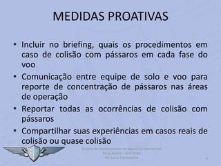 Sistema de Gerenciamento de Segurança Operacional
Risco Aviário – Bird Strike
Por Lucas Carramenha 8
MEDIDAS PROATIVAS
• Incluir no briefing, quais os procedimentos em
caso de colisão com pássaros em cada fase do
voo
• Comunicação entre equipe de solo e voo para
reporte de concentração de pássaros nas áreas
de operação
• Reportar todas as ocorrências de colisão com
pássaros
• Compartilhar suas experiências em casos reais de
colisão ou quase colisão
 