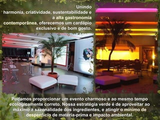 Unindo harmonia, criatividade,
 sustentabilidade e a
                      , oferecemos um
   cardápio exclusivo e de bom gosto.




 Podemos proporcionar um evento charmoso e ao mesmo tempo
ecologicamente correto. Nossa estratégia verde é de aproveitar ao
 máximo a sazonalidade dos ingredientes, e atingir o
                   de matéria-prima e impacto ambiental.
 