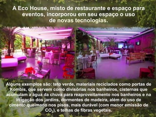 A Eco House, misto de restaurante e espaço para
        eventos, incorporou em seu espaço o uso de
                                      .




  Alguns exemplos são: teto verde, materiais reciclados como portas de
    Kombis, que servem como divisórias nos banheiros, cisternas que
  acumulam a água da chuva para reaproveitamento nos banheiros e na
      irrigação dos jardins, dormentes de madeira, além do uso de
cimento queimado nos pisos, mais durável (com menor emissão de CO2), e
                        telhas de fibras vegetais.
 