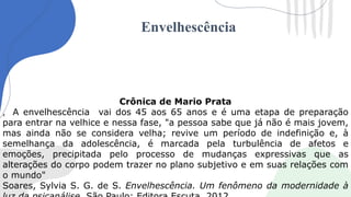Envelhescência
Crônica de Mario Prata
, A envelhescência vai dos 45 aos 65 anos e é uma etapa de preparação
para entrar na velhice e nessa fase, "a pessoa sabe que já não é mais jovem,
mas ainda não se considera velha; revive um período de indefinição e, à
semelhança da adolescência, é marcada pela turbulência de afetos e
emoções, precipitada pelo processo de mudanças expressivas que as
alterações do corpo podem trazer no plano subjetivo e em suas relações com
o mundo"
Soares, Sylvia S. G. de S. Envelhescência. Um fenômeno da modernidade à
 