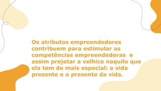 Os atributos empreendedores
contribuem para estimular as
competências empreendedoras e
assim projetar a velhice naquilo que
ela tem de mais especial: a vida
presente e o presente da vida.
 