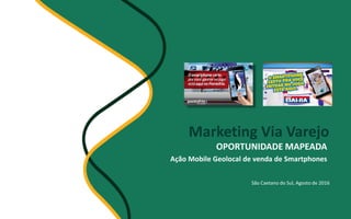 Marketing Via Varejo
OPORTUNIDADE MAPEADA
Ação Mobile Geolocal de venda de Smartphones
São Caetano do Sul, Agosto de 2016
 
