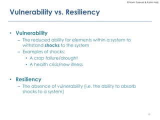 © Norm Tasevski & Karim Harji
Vulnerability vs. Resiliency
• Vulnerability
– The reduced ability for elements within a system to
withstand shocks to the system
– Examples of shocks:
• A crop failure/drought
• A health crisis/new illness
• Resiliency
– The absence of vulnerability (i.e. the ability to absorb
shocks to a system)
19
 