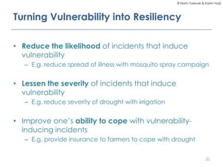 © Norm Tasevski & Karim Harji
Turning Vulnerability into Resiliency
• Reduce the likelihood of incidents that induce
vulnerability
– E.g. reduce spread of illness with mosquito spray campaign
• Lessen the severity of incidents that induce
vulnerability
– E.g. reduce severity of drought with irrigation
• Improve one’s ability to cope with vulnerability-
inducing incidents
– E.g. provide insurance to farmers to cope with drought
20
 