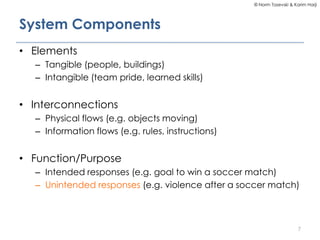 © Norm Tasevski & Karim Harji
System Components
• Elements
– Tangible (people, buildings)
– Intangible (team pride, learned skills)
• Interconnections
– Physical flows (e.g. objects moving)
– Information flows (e.g. rules, instructions)
• Function/Purpose
– Intended responses (e.g. goal to win a soccer match)
– Unintended responses (e.g. violence after a soccer match)
7
 