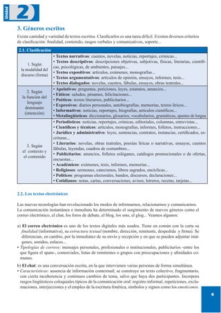 4
Unidad
2
3. Géneros escritos
Existe cantidad y variedad de textos escritos. Clasificarlos es una tarea difícil. Existen diversos criterios
de clasificación: finalidad, contenido, rasgos verbales y comunicativos, soporte...
2.1. Clasificación
1. Según
la modalidad del
discurso (forma)
• Textos narrativos: cuentos, novelas, noticias, reportajes, crónicas...
• Textos descriptivos: descripciones objetivas, subjetivas, físicas, literarias, científi-
cas, psicológicas, de ambientes, paisajes...
• Textos expositivos: artículos, exámenes, monografías...
• Textos argumentativos: artículos de opinión, ensayos, informes, tesis...
• Textos dialogados: novelas, cuentos, fábulas, ensayos, obras teatrales...
2. Según
la función del
lenguaje
dominante
(intención)
• Apelativos: preguntas, peticiones, leyes, estatutos, anuncios...
• Fáticos: saludos, pésames, felicitaciones...
• Poéticos: textos literarios, publicitarios...
• Expresivos: diarios personales, autobiografías, memorias, textos líricos...
• Informativos: noticias, reportajes, biografías, artículos científicos...
• Metalingüísticos: diccionarios, glosarios, vocabularios, gramáticas, apuntes de lengua
3. Según
el contexto y
el contenido
• Periodísticos: noticias, reportajes, crónicas, editoriales, columnas, entrevistas...
• Científicos y técnicos: artículos, monografías, informes, folletos, instrucciones...
• Jurídico y administrativo: leyes, sentencias, contratos, instancias, certificados, es-
crituras...
• Literarios: novelas, obras teatrales, poesías líricas o narrativas, ensayos, cuentos
fábulas, leyendas, cuadros de costumbres...
• Publicitarios: anuncios, folletos eslóganes, catálogos promocionales o de ofertas,
encuestas...
• Académicos: exámenes, tesis, informes, memorias...
• Religiosos: sermones, catecismos, libros sagrados, encíclicas...
• Políticos: programas electorales, bandos, discursos, declaraciones...
• Cotidianos: notas, cartas, conversaciones, avisos, letreros, recetas, tarjetas...
2.2. Los textos electrónicos
Las nuevas tecnologías han revolucionado los modos de informarnos, relacionarnos y comunicarnos.
La comunicación instantánea e inmediata ha determinado el surgimiento de nuevos géneros como el
correo electrónico, el chat, los foros de debate, el blog, los sms, el glog... Veamos algunos:
a) El correo electrónico es uno de los textos digitales más usados. Tiene en común con la carta su
finalidad (informativa), su estructura textual (nombre, dirección, remitente, despedida y firma). Se
diferencian, en cambio, por la inmediatez de su envío y recepción y en que se pueden adjuntar imá-
genes, sonidos, enlaces...
• Tipologías de correos: mensajes personales, profesionales o institucionales, publicitarios -entre los
que figura el spam-, comerciales, listas de remitentes o grupos con preocupaciones y afinidades co-
munes.
b) El chat: es una conversación escrita, en la que intervienen varias personas de forma simultánea.
• Características: ausencia de información contextual; se construye un texto colectivo, fragmentario,
con cierta incoherencia y continuos cambios de tema, salvo que haya dos participantes. Incorpora
rasgos lingüísticos coloquiales típicos de la comunicación oral: registro informal, repeticiones, excla-
maciones, interjecciones y el empleo de la escritura fonética, símbolos y signos como los emoticonos.
 