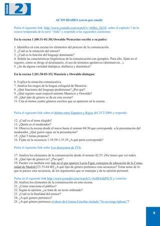 5
Unidad
2
ACTIVIDADES (envío por email)
Pulsa el siguiente link: http://www.youtube.com/watch?v=nQbrc_Ek3tI sobre el capítulo 7 de la
octava temporada de la serie “Aída” y responde a las siguientes cuestiones:
En la escena 1 [00:31-01:30] Oswaldo Wenceslao escribe a su padre:
1. Identifica en esta escena los elementos del proceso de la comunicación.
2. ¿Cuál es la intención del emisor?
3. ¿Cuál es la función del lenguaje dominante?
4. Señala las características lingüísticas de la comunicación con ejemplos. Para ello, fíjate en el
registro, cómo se dirige al destinatario, el uso de términos apelativos (diminutivos...).
5. ¿Se da alguna variedad diatópica, diafásica y diastrática?
En la escena 2 [01:30-03-15] Mauricio y Oswaldo dialogan:
6. Explica la situación comunicativa.
7. Analiza los rasgos de la lengua coloquial de Mauricio.
8. ¿Qué funciones del lenguaje predominan? ¿Por qué?
9. ¿Qué registro usan respectivamente Mauricio y Oswaldo?
10. ¿Qué tipo de género se da en esta escena?
11. Cita al menos cuatro géneros escritos que se aparecen en la escena.
Pulsa el siguiente link sobre el debate entre Zapatero y Rajoy del 25/2/2008 y responde:
12. ¿Cuál es el tema elegido?
13. ¿Quién es el moderador?
14. Observa la escena desde el inicio hasta el minuto 04:30 que corresponde a la presentación del
moderador. ¿Qué guión sigue en la presentación?
15. ¿Qué 5 temas propone?
16. Fíjate en la secuencia 1:34:59-1:35:39 ¿A qué parte corresponde?
Pulsa el siguiente link sobre Los desayunos de TVE.
17. Analiza los elementos de la comunicación desde el minuto 42:53. (No tienes que ver todo).
18. ¿Qué tipo de género es? ¿Por qué?
19. Puedes ver también este link en el que aparece Lucía Figar, consejera de educación de la Comu-
nidad de Madrid [23:35-44:40] ¿A qué tipo de género pertenece esta secuencia? Toma notas de lo
que te parece esta secuencia, de los argumentos que se manejan y da tu opinión personal.
Pulsa en el siguiente link http://www.youtube.com/watch?v=6zlHAiddNUY y contesta:
20. Analiza los elementos de la comunicación en esta escena.
21. ¿Cómo reacciona el público?
22. Según tu opinión, ¿se trata de un texto ordenado?
23. ¿Cuál es la finalidad del emisor?
24. ¿A qué genero pertenece?
25. ¿A qué género pertenece el show de Cristina Fenollar titulado “Yo no tengo Iphone”?
 