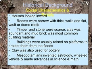 Historical Background
Social Characteristics &
Beliefs• Houses looked inward
• Rooms were narrow with thick walls and flat,
vault or dome roofs
• Timber and stone were scarce, clay was
abundant and mud brick was most common
building material
• Buildings were usually raised on platforms to
protect them from the floods
• Clay was also used for pottery
• Mesopotamians invented astrology, wheeled
vehicle & made advances in science & math
*for educational purposes only*
 