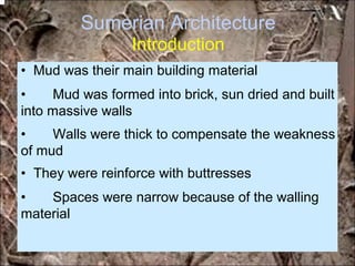 Sumerian Architecture
Introduction
• Mud was their main building material
• Mud was formed into brick, sun dried and built
into massive walls
• Walls were thick to compensate the weakness
of mud
• They were reinforce with buttresses
• Spaces were narrow because of the walling
material
*for educational purposes only*
 